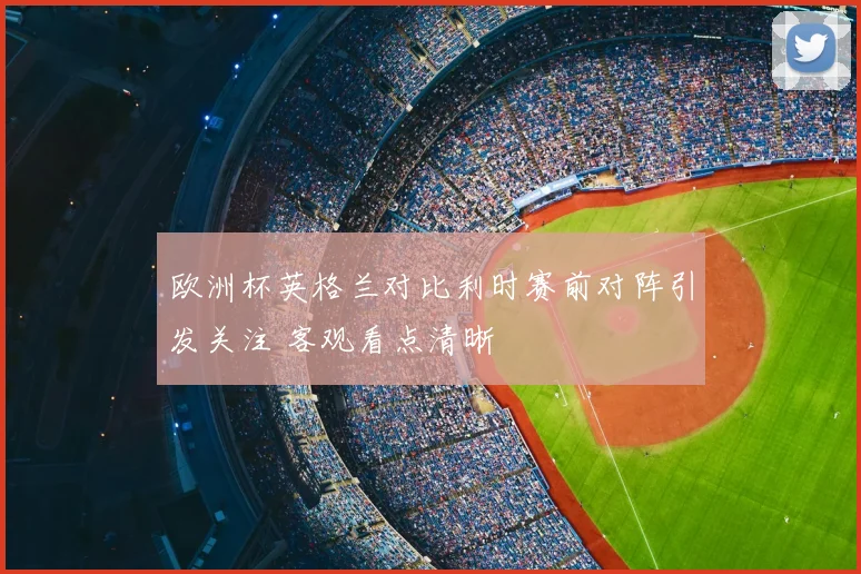 欧洲杯英格兰对比利时赛前对阵引发关注 客观看点清晰