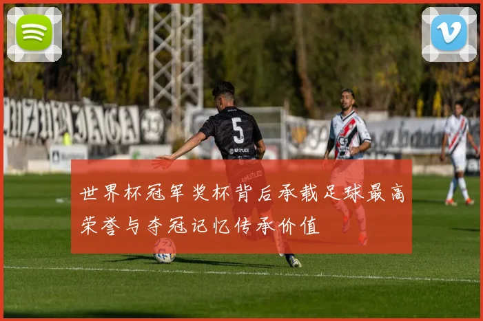 世界杯冠军奖杯背后承载足球最高荣誉与夺冠记忆传承价值