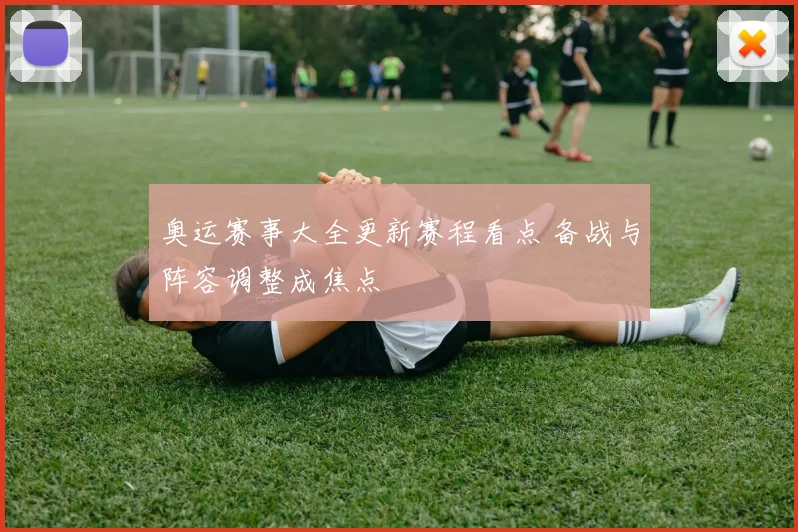 奥运赛事大全更新赛程看点 备战与阵容调整成焦点