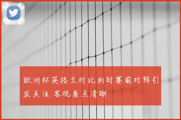 欧洲杯英格兰对比利时赛前对阵引发关注 客观看点清晰