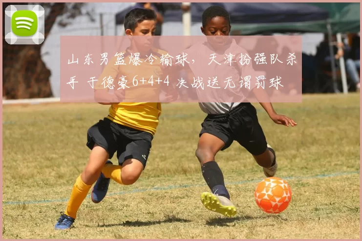 山东男篮爆冷输球，天津扮强队杀手 于德豪6+4+4 决战送无谓罚球