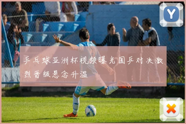 乒乓球亚洲杯视频曝光国乒对决激烈晋级悬念升温