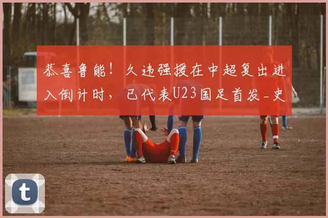 恭喜鲁能！久违强援在中超复出进入倒计时，已代表U23国足首发_史松宸_比赛_中卫