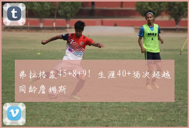 弗拉格轰45+8+9！生涯40+场次超越同龄詹姆斯