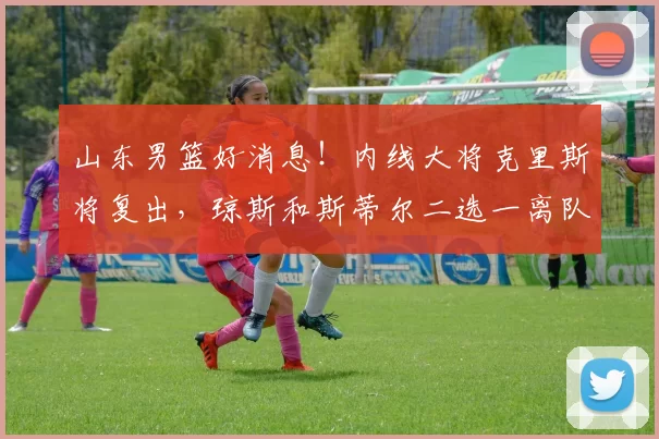 山东男篮好消息！内线大将克里斯将复出，琼斯和斯蒂尔二选一离队