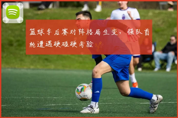 篮球季后赛对阵格局生变，强队首轮遭遇硬碰硬考验