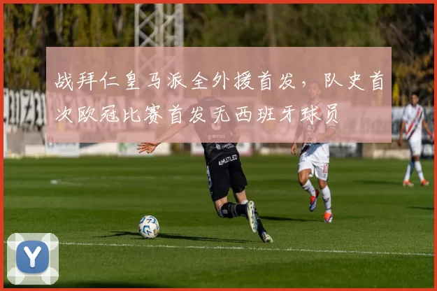 战拜仁皇马派全外援首发，队史首次欧冠比赛首发无西班牙球员