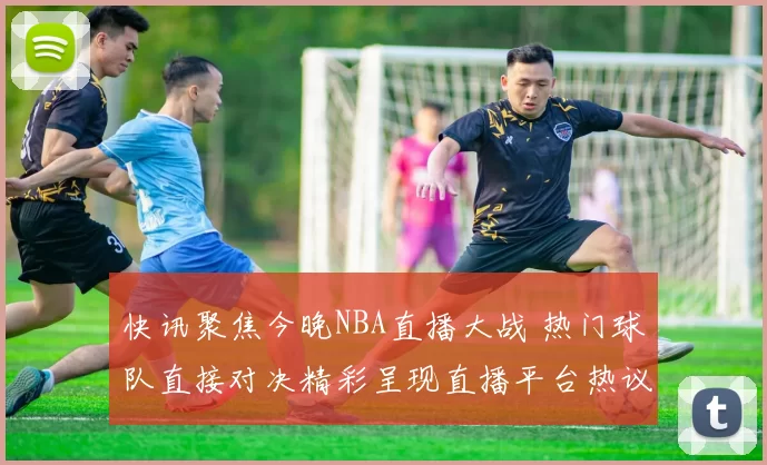 快讯聚焦今晚NBA直播大战 热门球队直接对决精彩呈现直播平台热议不断
