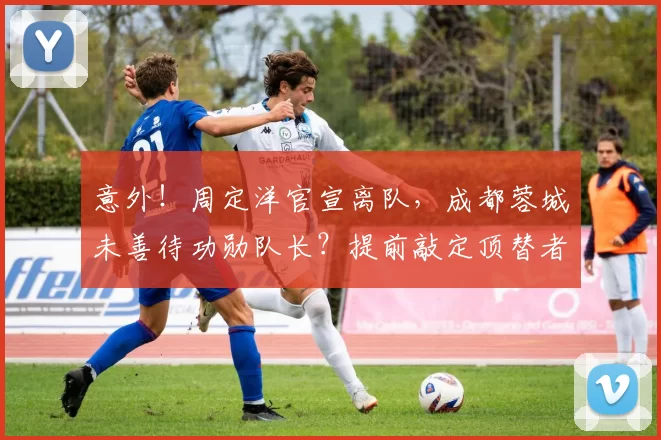 意外！周定洋官宣离队，成都蓉城未善待功勋队长？提前敲定顶替者