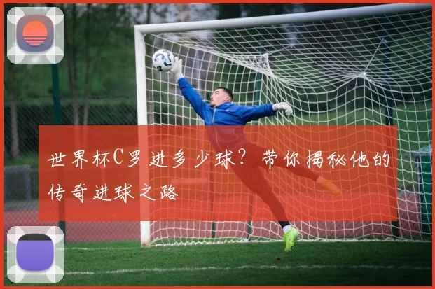 世界杯C罗进多少球？带你揭秘他的传奇进球之路