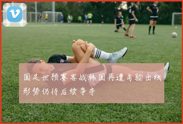 国足世预赛客战韩国再遭考验出线形势仍待后续争夺