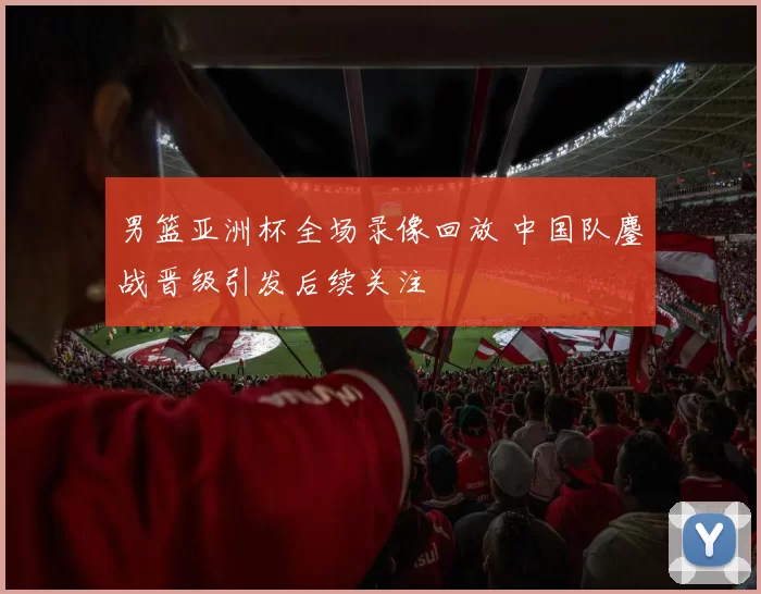 男篮亚洲杯全场录像回放 中国队鏖战晋级引发后续关注
