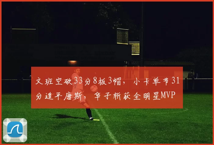 文班空砍33分8板3帽，小卡单节31分追平唐斯，华子斩获全明星MVP