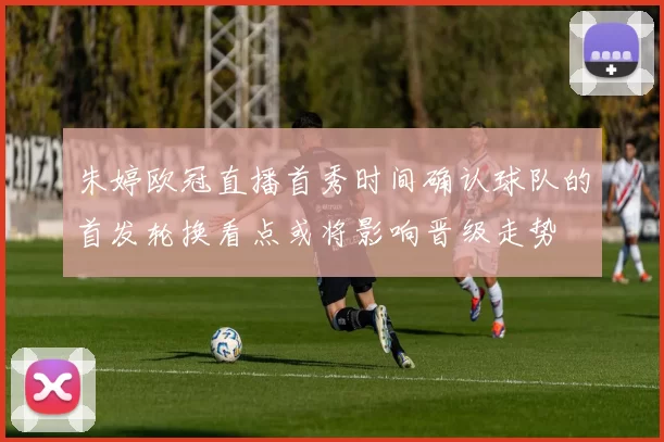 朱婷欧冠直播首秀时间确认球队的首发轮换看点或将影响晋级走势