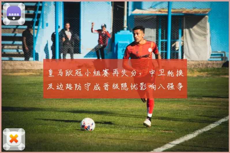 皇马欧冠小组赛再失分，中卫轮换及边路防守成晋级隐忧影响八强争夺