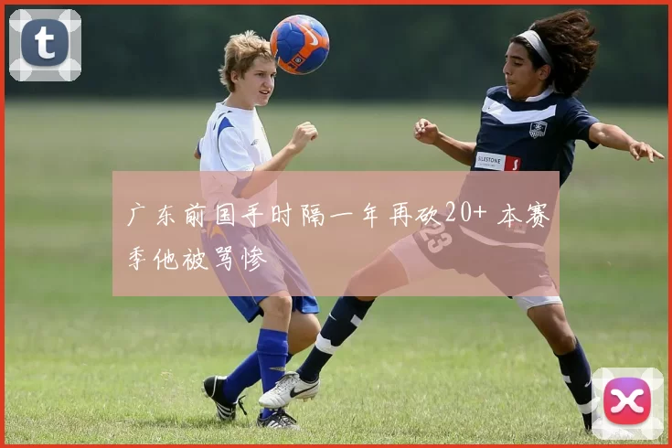 广东前国手时隔一年再砍20+ 本赛季他被骂惨