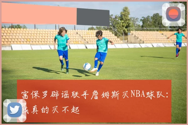 富保罗辟谣联手詹姆斯买NBA球队：我真的买不起