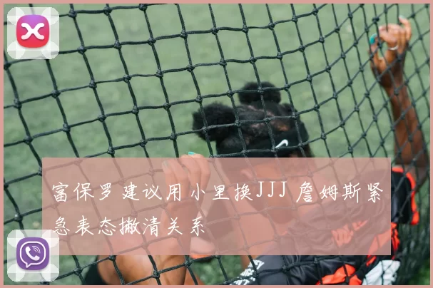 富保罗建议用小里换JJJ 詹姆斯紧急表态撇清关系