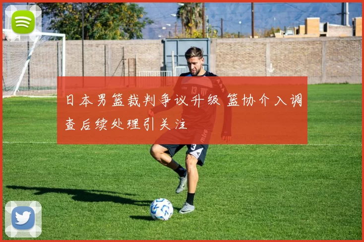日本男篮裁判争议升级 篮协介入调查后续处理引关注