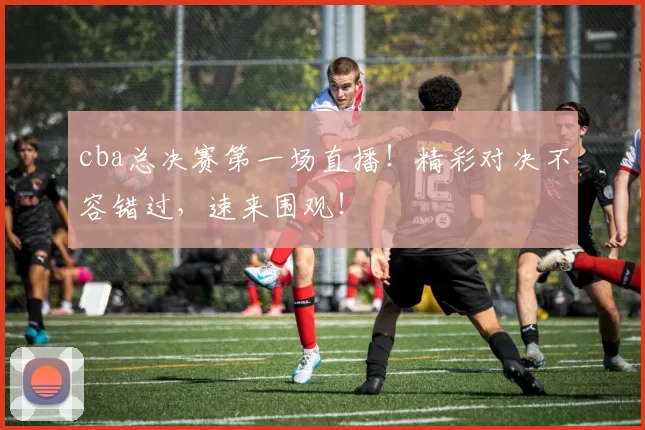 cba总决赛第一场直播！精彩对决不容错过，速来围观！