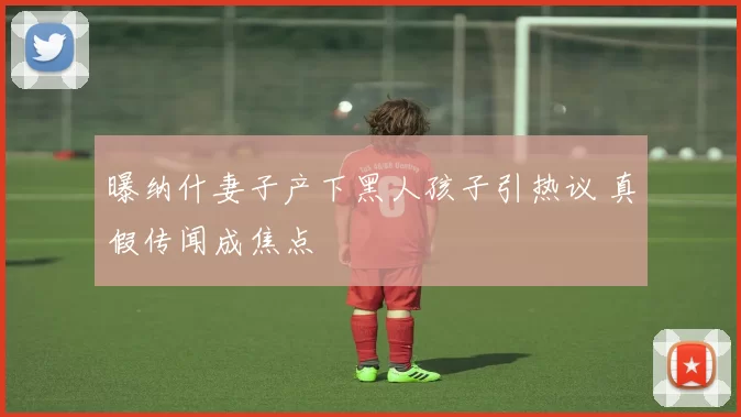 曝纳什妻子产下黑人孩子引热议 真假传闻成焦点