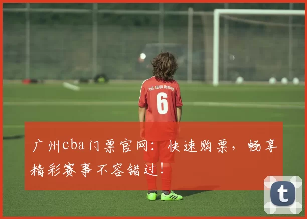 广州cba门票官网：快速购票，畅享精彩赛事不容错过！
