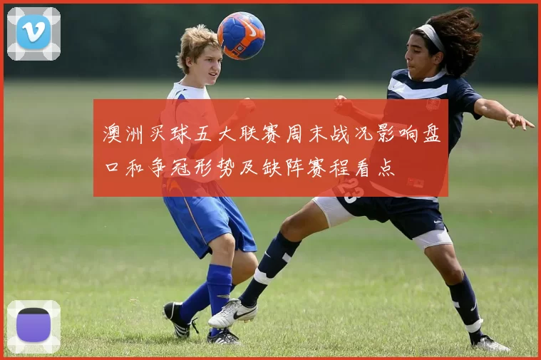 澳洲买球五大联赛周末战况影响盘口和争冠形势及缺阵赛程看点