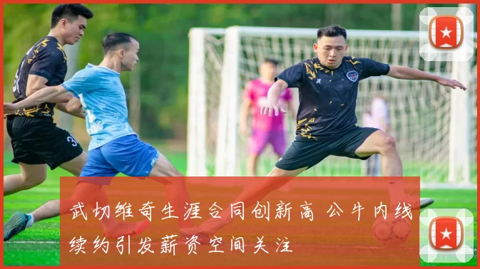 武切维奇生涯合同创新高 公牛内线续约引发薪资空间关注