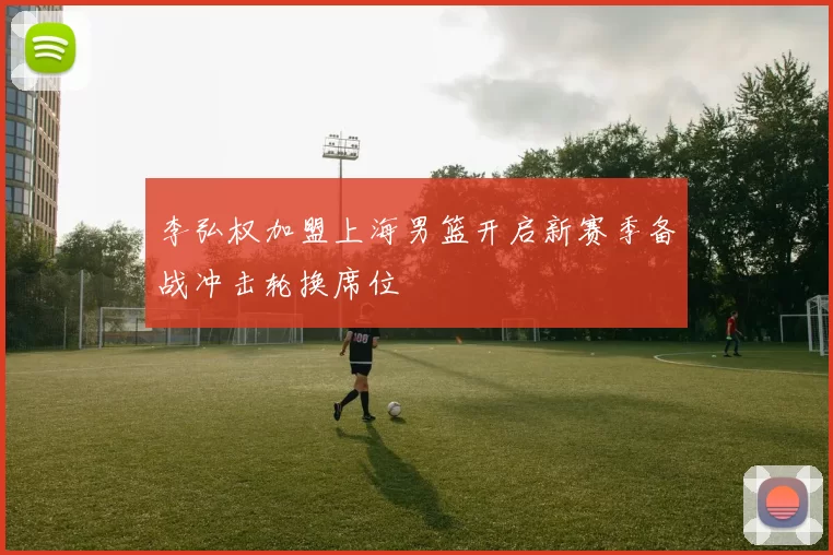 李弘权加盟上海男篮开启新赛季备战冲击轮换席位