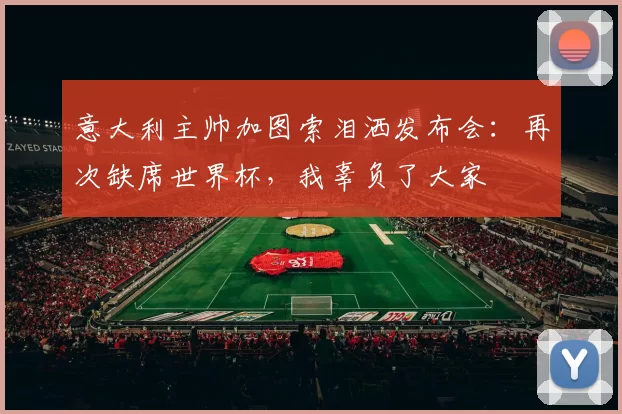 意大利主帅加图索泪洒发布会：再次缺席世界杯，我辜负了大家