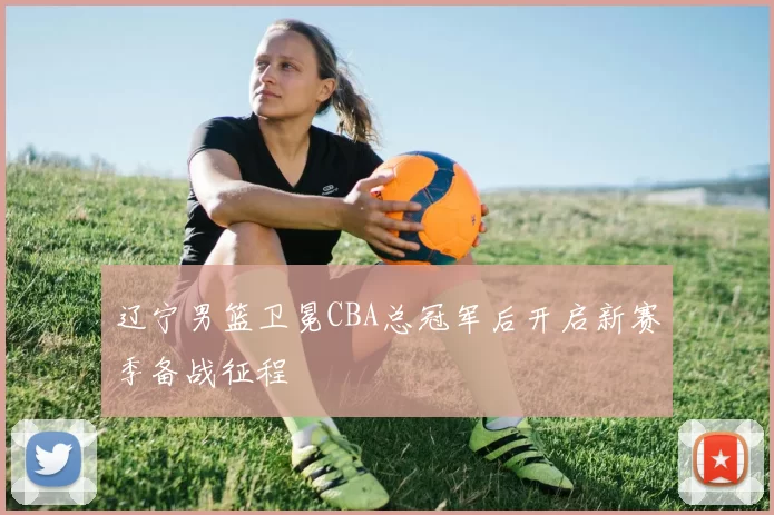辽宁男篮卫冕CBA总冠军后开启新赛季备战征程
