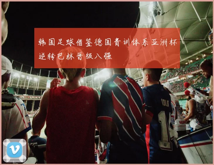 韩国足球借鉴德国青训体系亚洲杯逆转巴林晋级八强