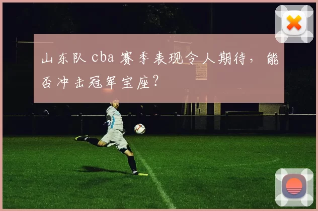 山东队 cba 赛季表现令人期待，能否冲击冠军宝座？