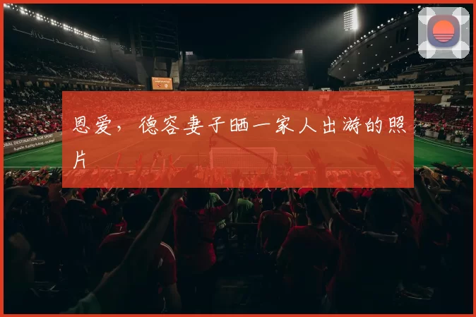 恩爱，德容妻子晒一家人出游的照片