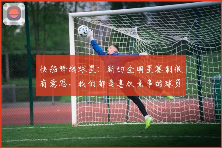 快船锋线球星：新的全明星赛制很有意思，我们都是喜欢竞争的球员