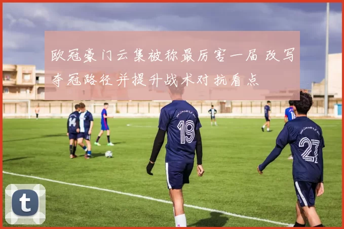 欧冠豪门云集被称最厉害一届 改写夺冠路径并提升战术对抗看点