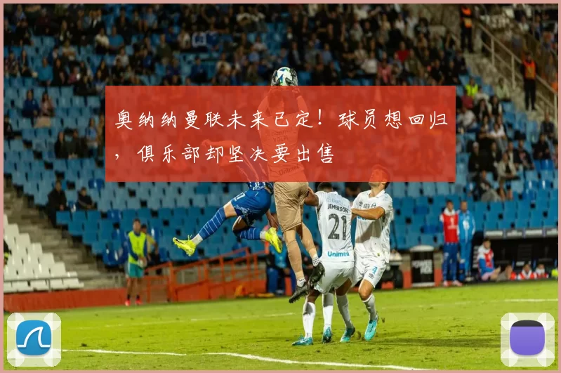 奥纳纳曼联未来已定！球员想回归，俱乐部却坚决要出售