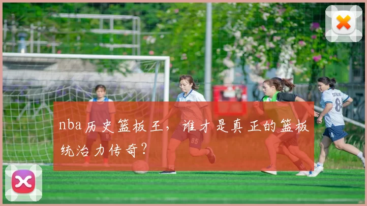 nba历史篮板王，谁才是真正的篮板统治力传奇？