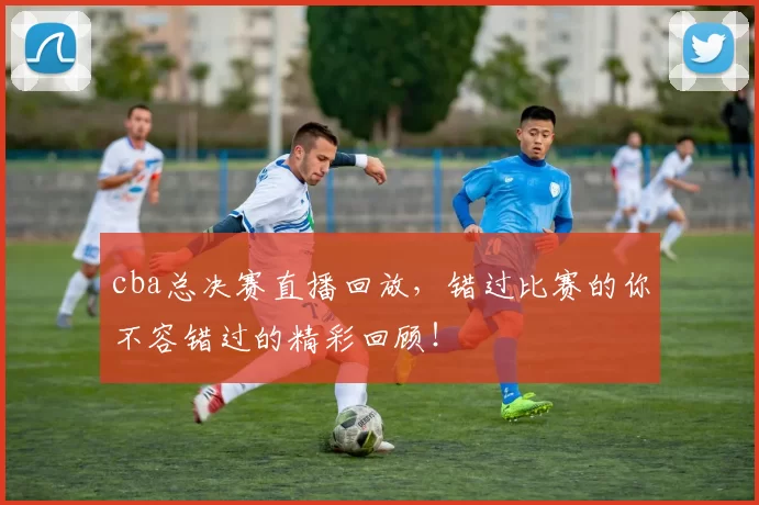 cba总决赛直播回放，错过比赛的你不容错过的精彩回顾！