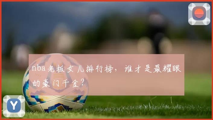 nba老板女儿排行榜，谁才是最耀眼的豪门千金？